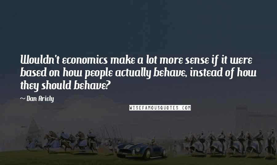 Dan Ariely quotes: Wouldn't economics make a lot more sense if it were based on how people actually behave, instead of how they should behave?