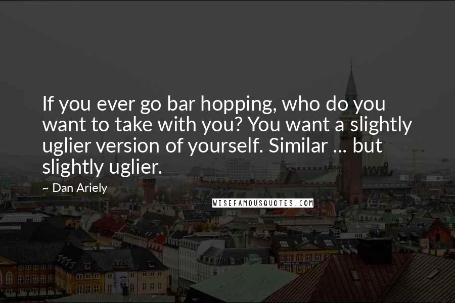 Dan Ariely quotes: If you ever go bar hopping, who do you want to take with you? You want a slightly uglier version of yourself. Similar ... but slightly uglier.