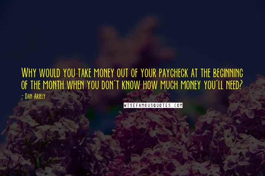 Dan Ariely quotes: Why would you take money out of your paycheck at the beginning of the month when you don't know how much money you'll need?