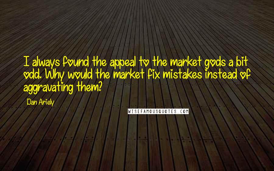 Dan Ariely quotes: I always found the appeal to the market gods a bit odd. Why would the market fix mistakes instead of aggravating them?