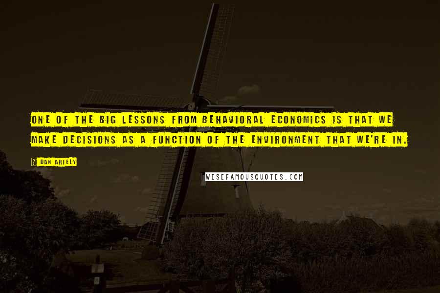 Dan Ariely quotes: One of the big lessons from behavioral economics is that we make decisions as a function of the environment that we're in.