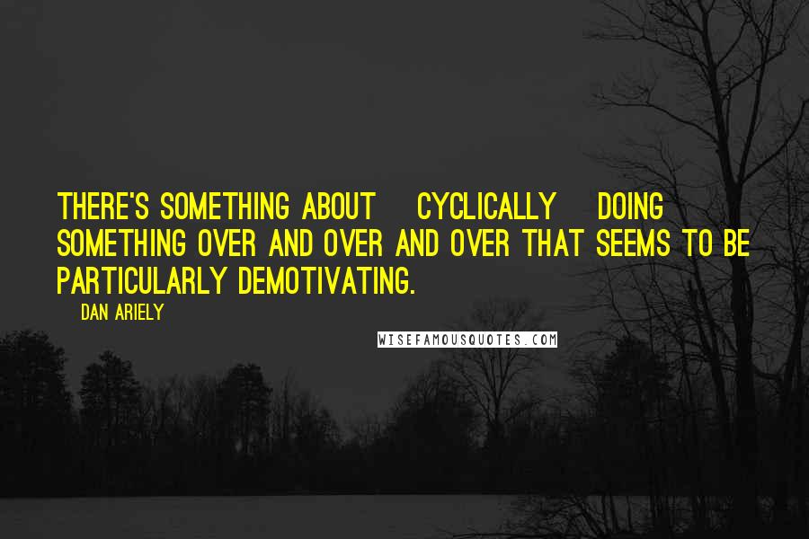 Dan Ariely quotes: There's something about [cyclically] doing something over and over and over that seems to be particularly demotivating.