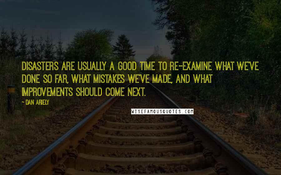 Dan Ariely quotes: Disasters are usually a good time to re-examine what we've done so far, what mistakes we've made, and what improvements should come next.