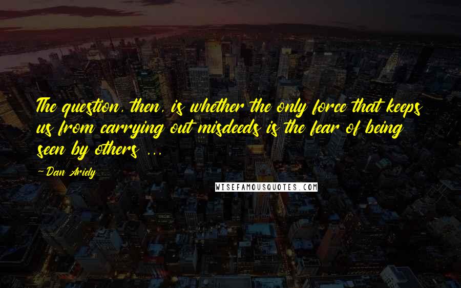 Dan Ariely quotes: The question, then, is whether the only force that keeps us from carrying out misdeeds is the fear of being seen by others ...