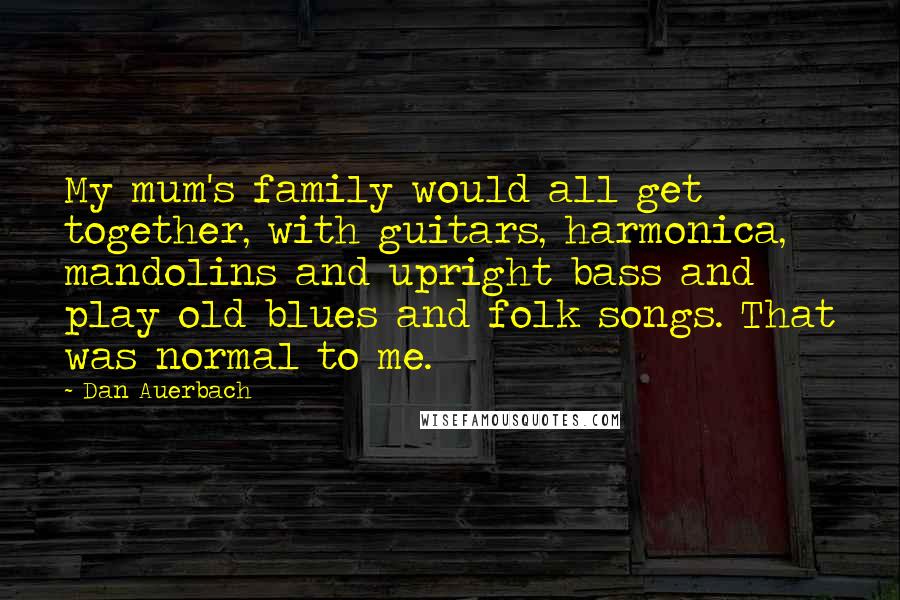 Dan Auerbach quotes: My mum's family would all get together, with guitars, harmonica, mandolins and upright bass and play old blues and folk songs. That was normal to me.