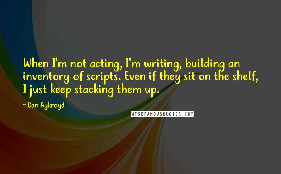 Dan Aykroyd quotes: When I'm not acting, I'm writing, building an inventory of scripts. Even if they sit on the shelf, I just keep stacking them up.