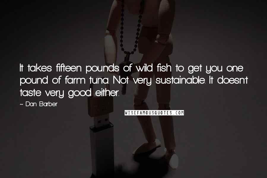 Dan Barber quotes: It takes fifteen pounds of wild fish to get you one pound of farm tuna. Not very sustainable. It doesn't taste very good either.