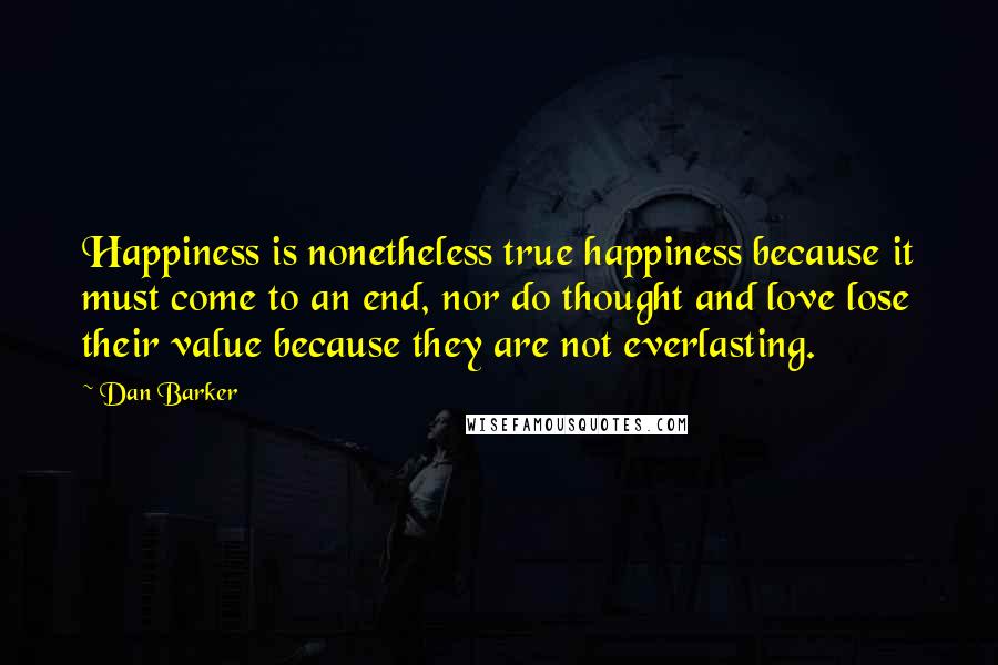 Dan Barker quotes: Happiness is nonetheless true happiness because it must come to an end, nor do thought and love lose their value because they are not everlasting.