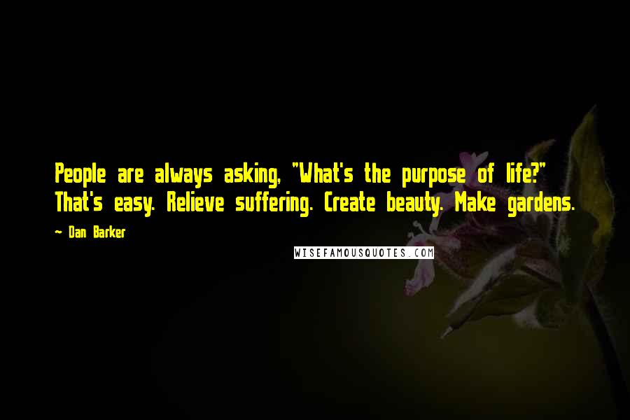 Dan Barker quotes: People are always asking, "What's the purpose of life?" That's easy. Relieve suffering. Create beauty. Make gardens.