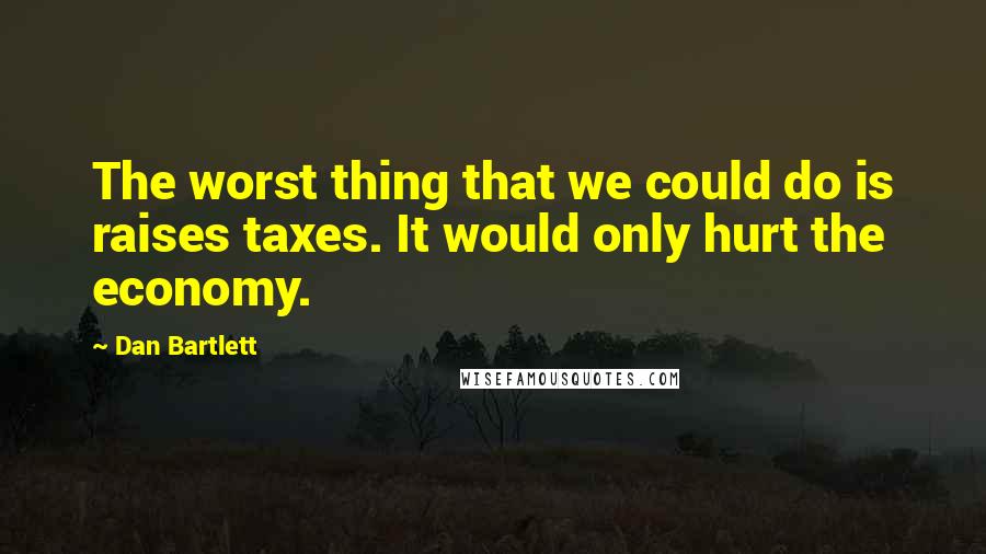 Dan Bartlett quotes: The worst thing that we could do is raises taxes. It would only hurt the economy.