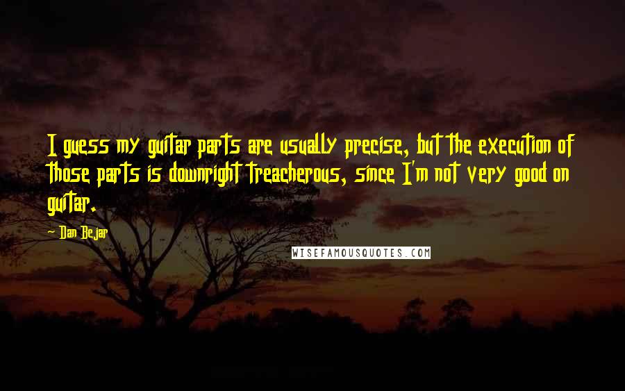 Dan Bejar quotes: I guess my guitar parts are usually precise, but the execution of those parts is downright treacherous, since I'm not very good on guitar. Dan Bejar quotes: I guess my guitar parts are usually precise, but the execution of those parts is downright treacherous, since I'm not very good on guitar.