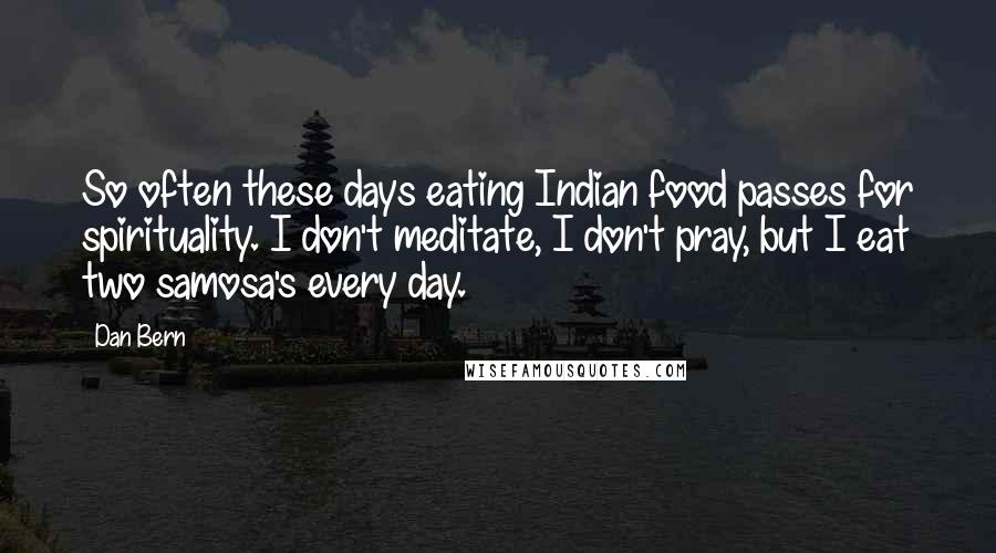 Dan Bern quotes: So often these days eating Indian food passes for spirituality. I don't meditate, I don't pray, but I eat two samosa's every day. Dan Bern quotes: So often these days eating Indian food passes for spirituality. I don't meditate, I don't pray, but I eat two samosa's every day.