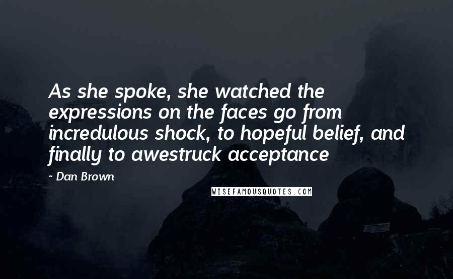 Dan Brown quotes: As she spoke, she watched the expressions on the faces go from incredulous shock, to hopeful belief, and finally to awestruck acceptance