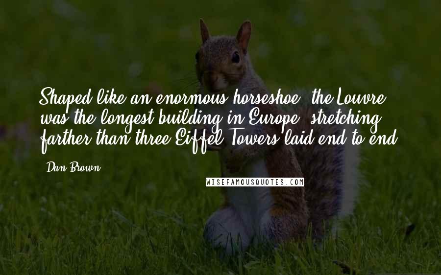Dan Brown quotes: Shaped like an enormous horseshoe, the Louvre was the longest building in Europe, stretching farther than three Eiffel Towers laid end to end. Dan Brown quotes: Shaped like an enormous horseshoe, the Louvre was the longest building in Europe, stretching farther than three Eiffel Towers laid end to end.