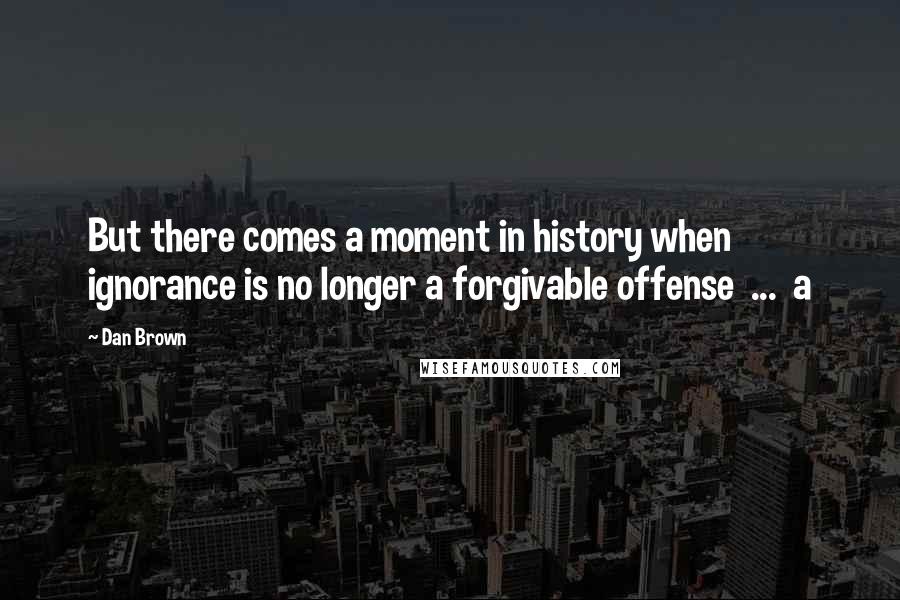 Dan Brown quotes: But there comes a moment in history when ignorance is no longer a forgivable offense ... a