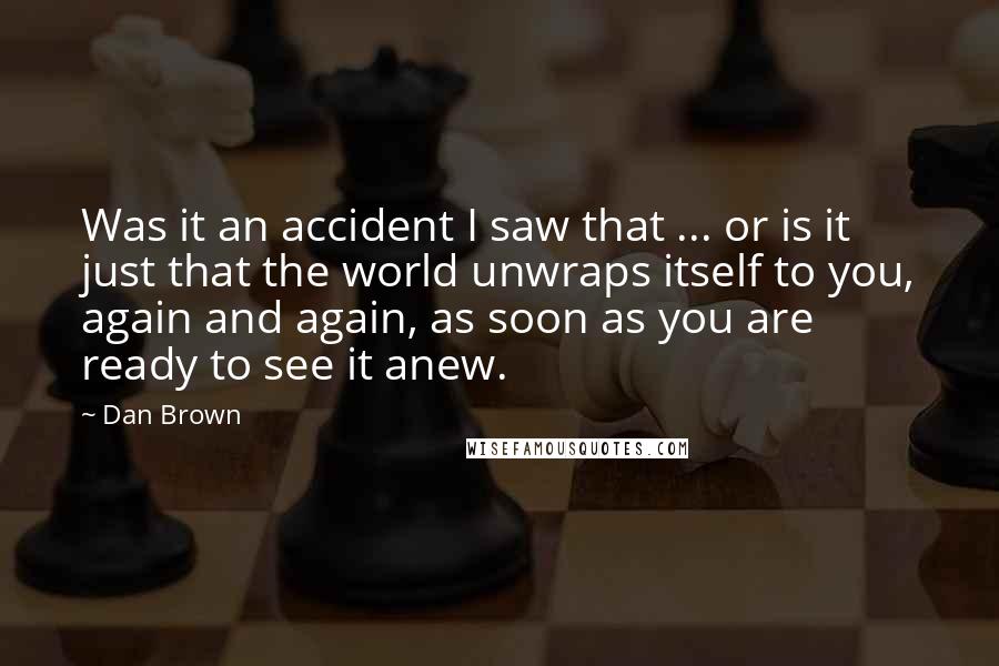 Dan Brown quotes: Was it an accident I saw that ... or is it just that the world unwraps itself to you, again and again, as soon as you are ready to see