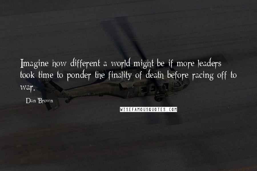 Dan Brown quotes: Imagine how different a world might be if more leaders took time to ponder the finality of death before racing off to war.