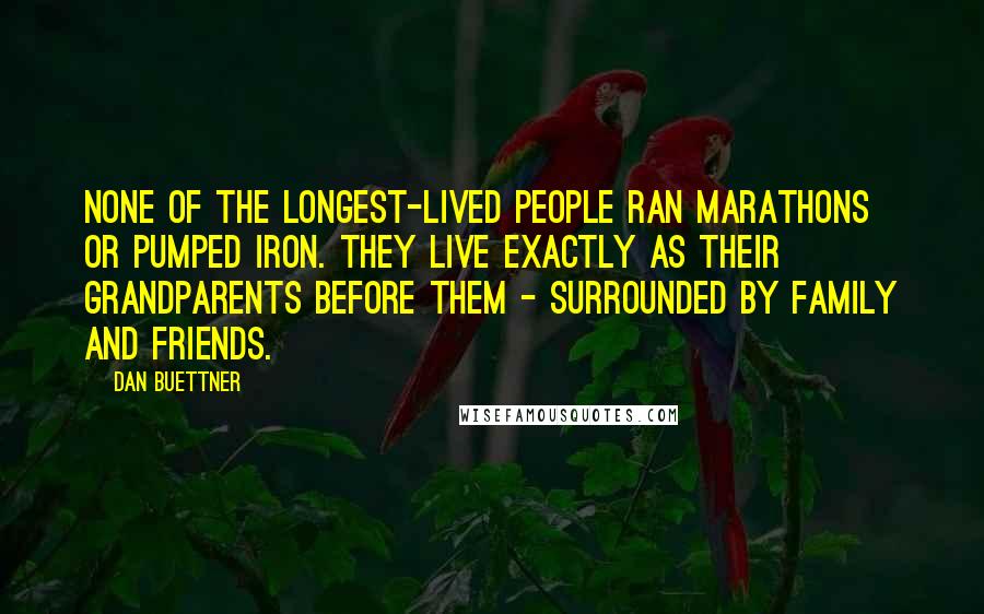 Dan Buettner quotes: None of the longest-lived people ran marathons or pumped iron. They live exactly as their grandparents before them - surrounded by family and friends.