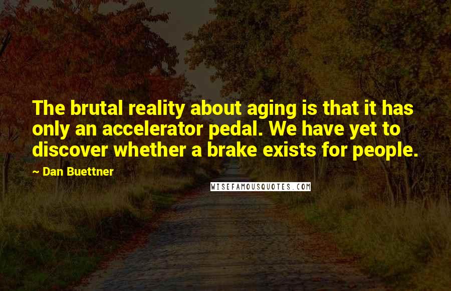 Dan Buettner quotes: The brutal reality about aging is that it has only an accelerator pedal. We have yet to discover whether a brake exists for people.