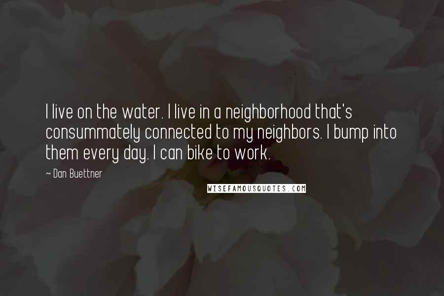 Dan Buettner quotes: I live on the water. I live in a neighborhood that's consummately connected to my neighbors. I bump into them every day. I can bike to work.