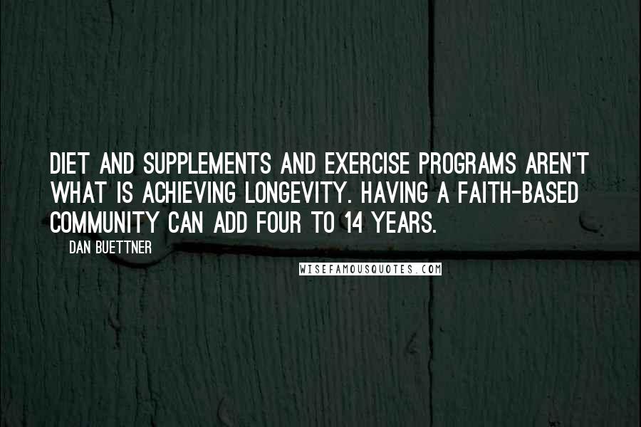 Dan Buettner quotes: Diet and supplements and exercise programs aren't what is achieving longevity. Having a faith-based community can add four to 14 years.