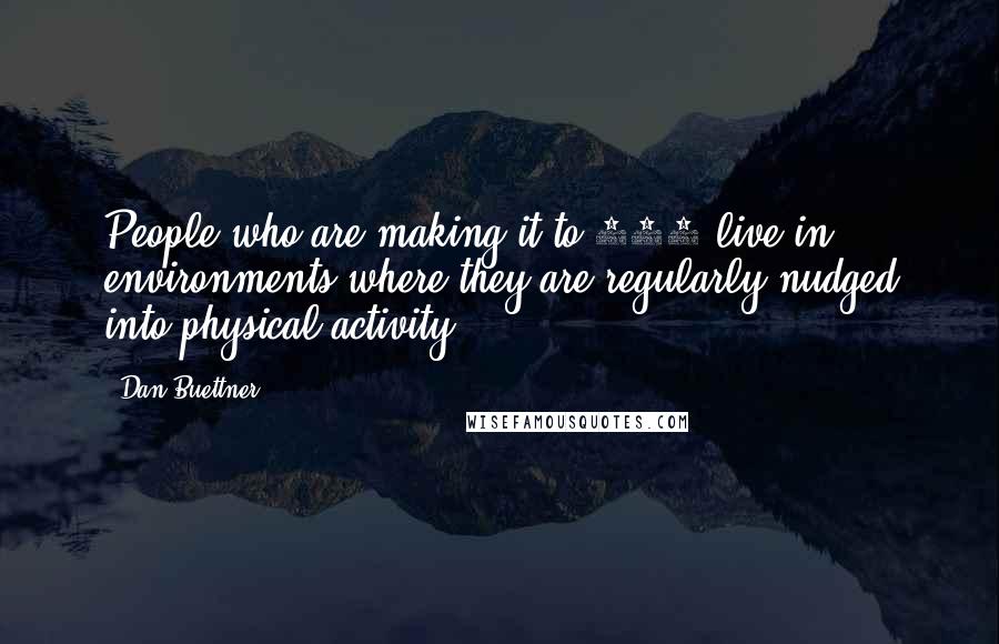 Dan Buettner quotes: People who are making it to 100 live in environments where they are regularly nudged into physical activity.