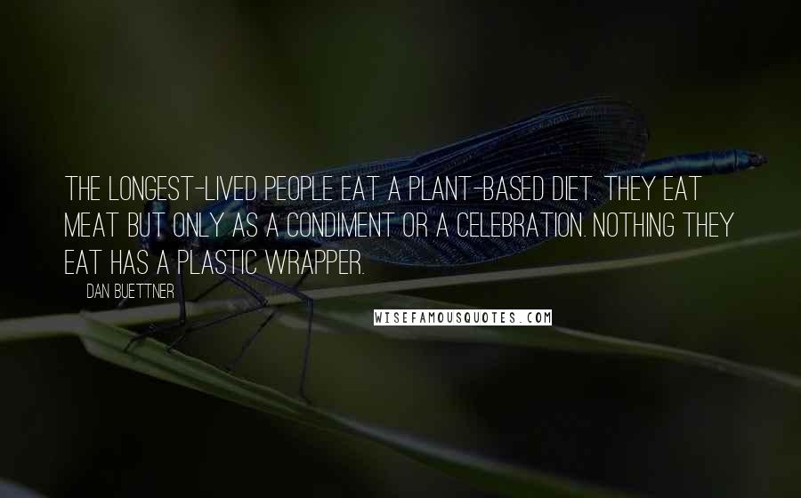 Dan Buettner quotes: The longest-lived people eat a plant-based diet. They eat meat but only as a condiment or a celebration. Nothing they eat has a plastic wrapper.