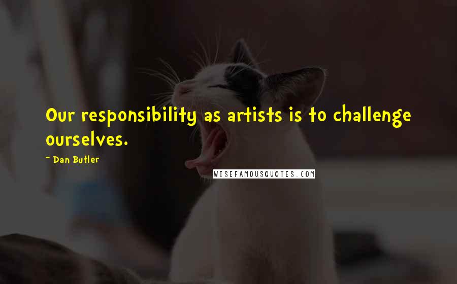 Dan Butler quotes: Our responsibility as artists is to challenge ourselves.