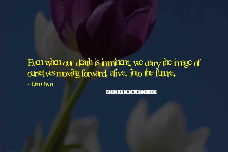 Dan Chaon quotes: Even when our death is imminent, we carry the image of ourselves moving forward, alive, into the future.