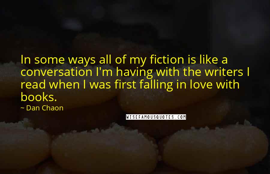 Dan Chaon quotes: In some ways all of my fiction is like a conversation I'm having with the writers I read when I was first falling in love with books.