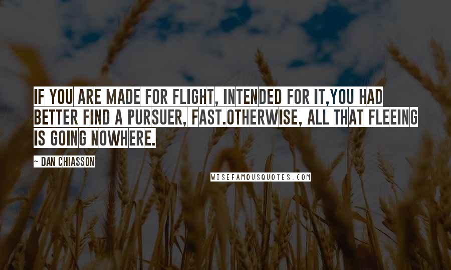 Dan Chiasson quotes: If you are made for flight, intended for it,you had better find a pursuer, fast.Otherwise, all that fleeing is going nowhere.