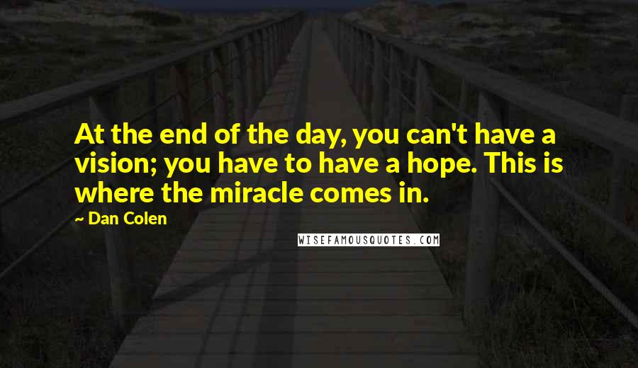 Dan Colen quotes: At the end of the day, you can't have a vision; you have to have a hope. This is where the miracle comes in. Dan Colen quotes: At the end of the day, you can't have a vision; you have to have a hope. This is where the miracle comes in.