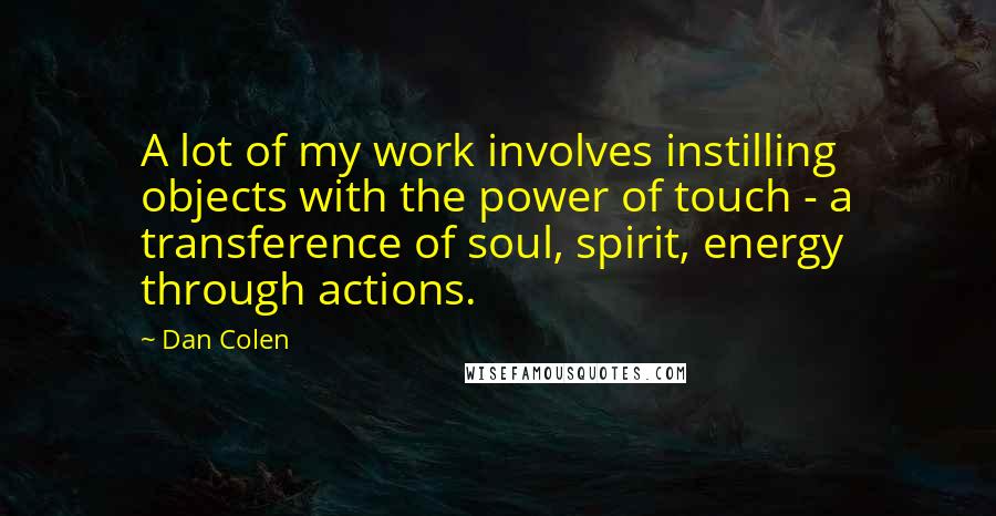 Dan Colen quotes: A lot of my work involves instilling objects with the power of touch - a transference of soul, spirit, energy through actions. Dan Colen quotes: A lot of my work involves instilling objects with the power of touch - a transference of soul, spirit, energy through actions.