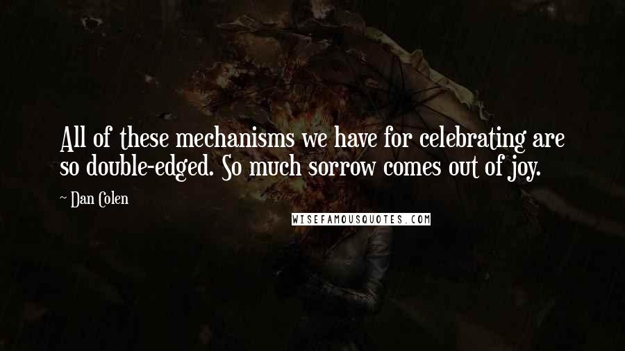 Dan Colen quotes: All of these mechanisms we have for celebrating are so double-edged. So much sorrow comes out of joy. Dan Colen quotes: All of these mechanisms we have for celebrating are so double-edged. So much sorrow comes out of joy.