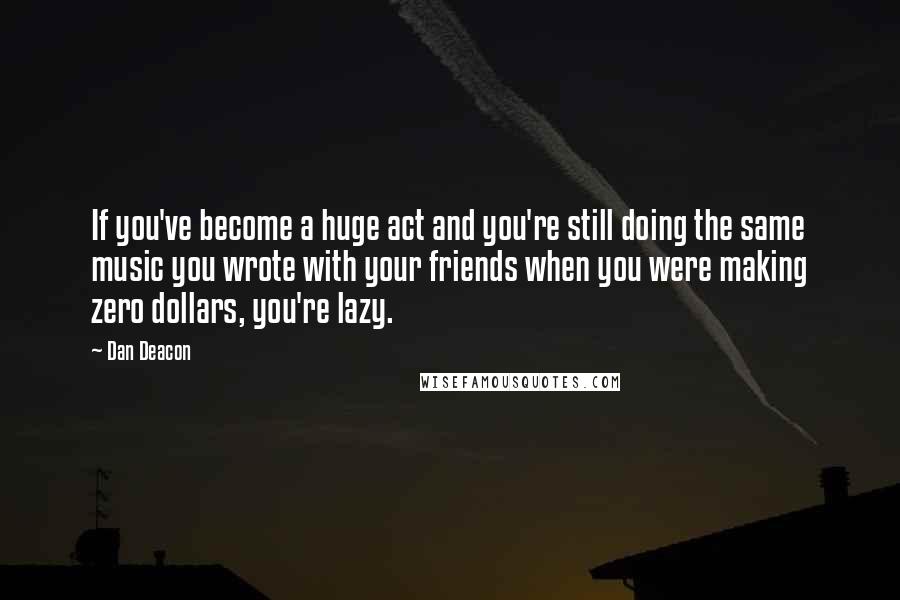 Dan Deacon quotes: If you've become a huge act and you're still doing the same music you wrote with your friends when you were making zero dollars, you're lazy.