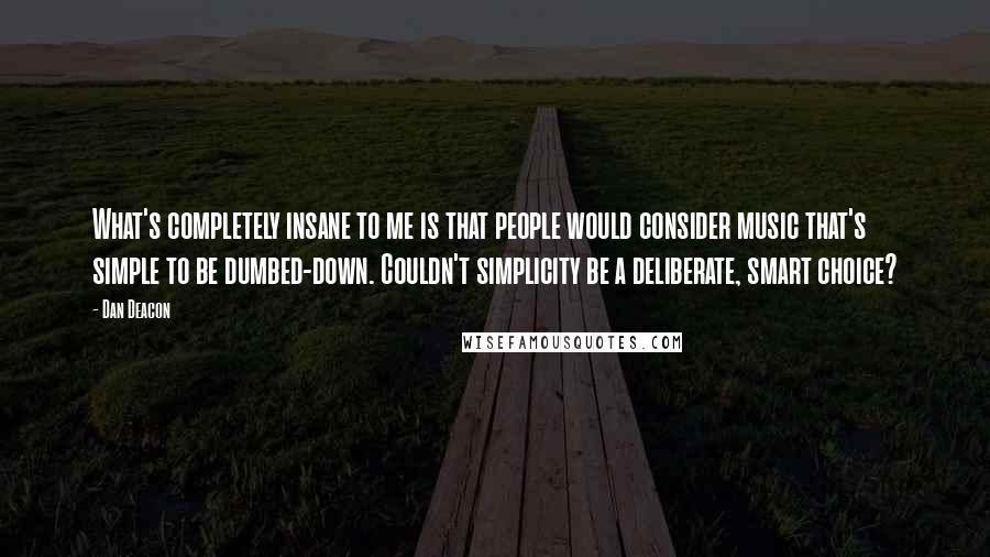 Dan Deacon quotes: What's completely insane to me is that people would consider music that's simple to be dumbed-down. Couldn't simplicity be a deliberate, smart choice? Dan Deacon quotes: What's completely insane to me is that people would consider music that's simple to be dumbed-down. Couldn't simplicity be a deliberate, smart choice?