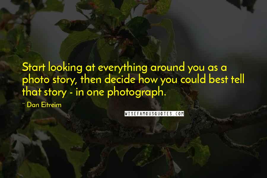 Dan Eitreim quotes: Start looking at everything around you as a photo story, then decide how you could best tell that story - in one photograph. Dan Eitreim quotes: Start looking at everything around you as a photo story, then decide how you could best tell that story - in one photograph.