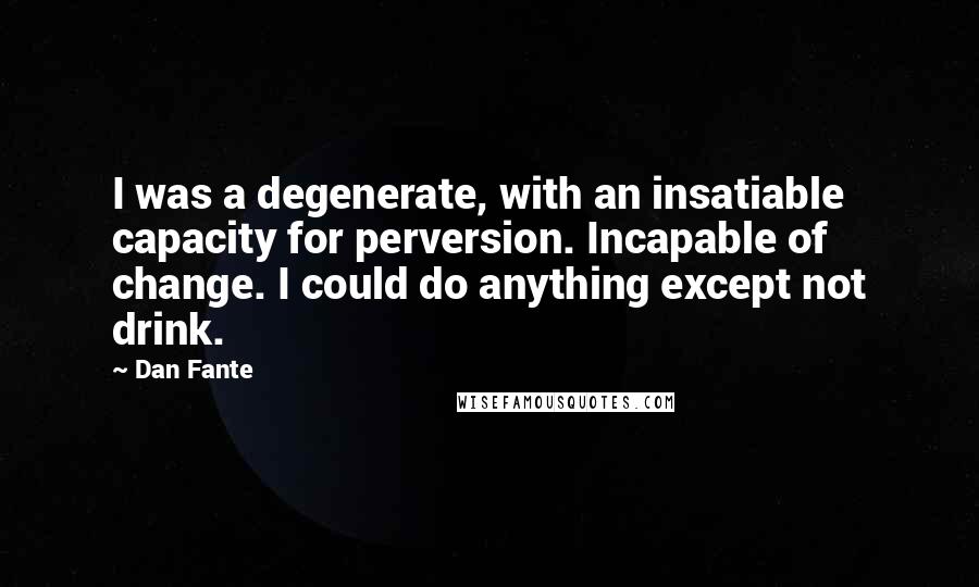 Dan Fante quotes: I was a degenerate, with an insatiable capacity for perversion. Incapable of change. I could do anything except not drink. Dan Fante quotes: I was a degenerate, with an insatiable capacity for perversion. Incapable of change. I could do anything except not drink.