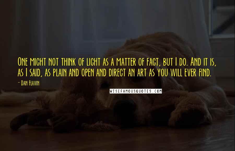 Dan Flavin quotes: One might not think of light as a matter of fact, but I do. And it is, as I said, as plain and open and direct an art as you Dan Flavin quotes: One might not think of light as a matter of fact, but I do. And it is, as I said, as plain and open and direct an art as you