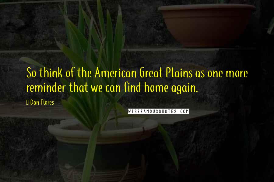 Dan Flores quotes: So think of the American Great Plains as one more reminder that we can find home again.