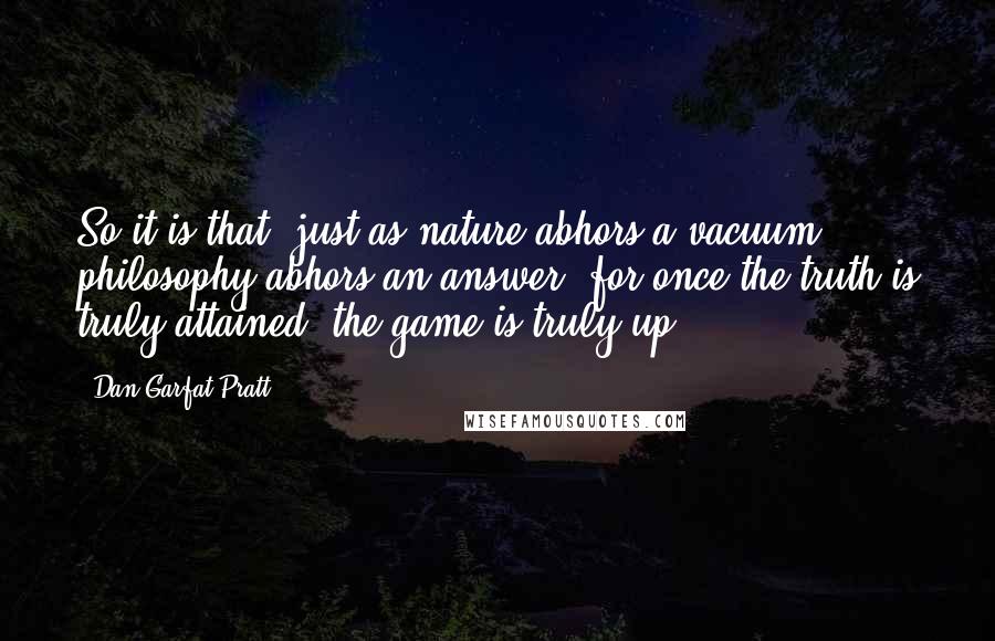 Dan Garfat-Pratt quotes: So it is that, just as nature abhors a vacuum, philosophy abhors an answer, for once the truth is truly attained, the game is truly up.