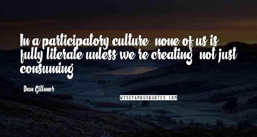 Dan Gillmor quotes: In a participatory culture, none of us is fully literate unless we're creating, not just consuming.
