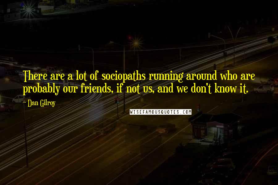 Dan Gilroy quotes: There are a lot of sociopaths running around who are probably our friends, if not us, and we don't know it.