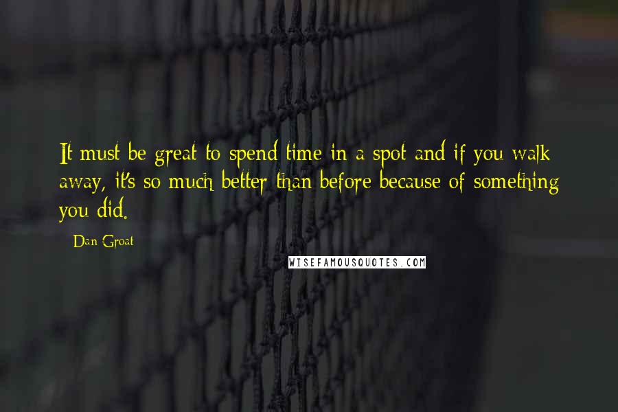 Dan Groat quotes: It must be great to spend time in a spot and if you walk away, it's so much better than before because of something you did. Dan Groat quotes: It must be great to spend time in a spot and if you walk away, it's so much better than before because of something you did.