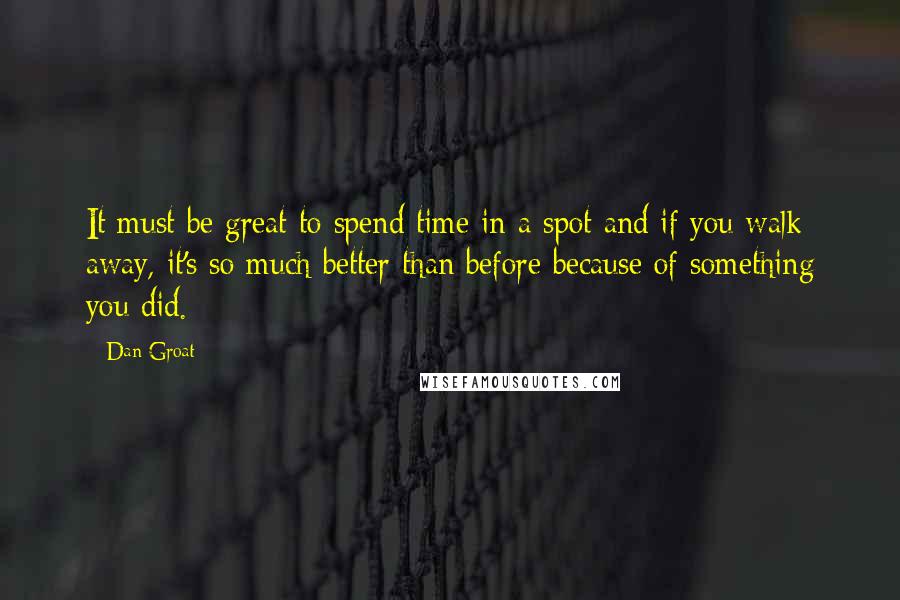 Dan Groat quotes: It must be great to spend time in a spot and if you walk away, it's so much better than before because of something you did.