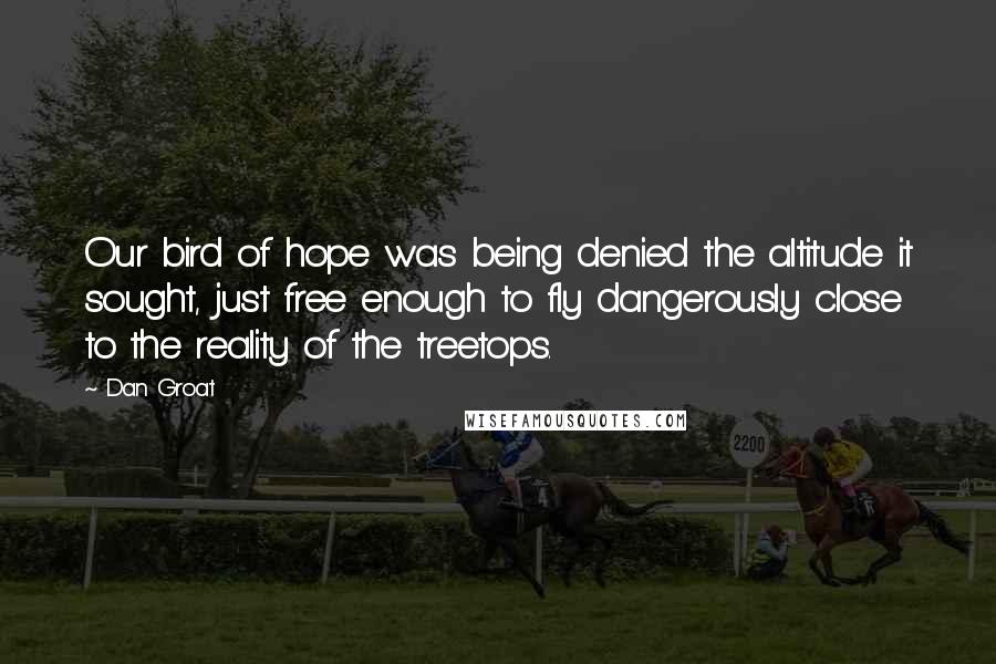 Dan Groat quotes: Our bird of hope was being denied the altitude it sought, just free enough to fly dangerously close to the reality of the treetops. Dan Groat quotes: Our bird of hope was being denied the altitude it sought, just free enough to fly dangerously close to the reality of the treetops.
