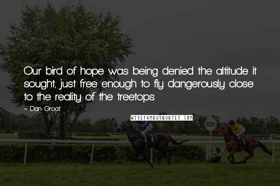 Dan Groat quotes: Our bird of hope was being denied the altitude it sought, just free enough to fly dangerously close to the reality of the treetops.