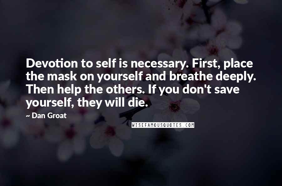 Dan Groat quotes: Devotion to self is necessary. First, place the mask on yourself and breathe deeply. Then help the others. If you don't save yourself, they will die. Dan Groat quotes: Devotion to self is necessary. First, place the mask on yourself and breathe deeply. Then help the others. If you don't save yourself, they will die.