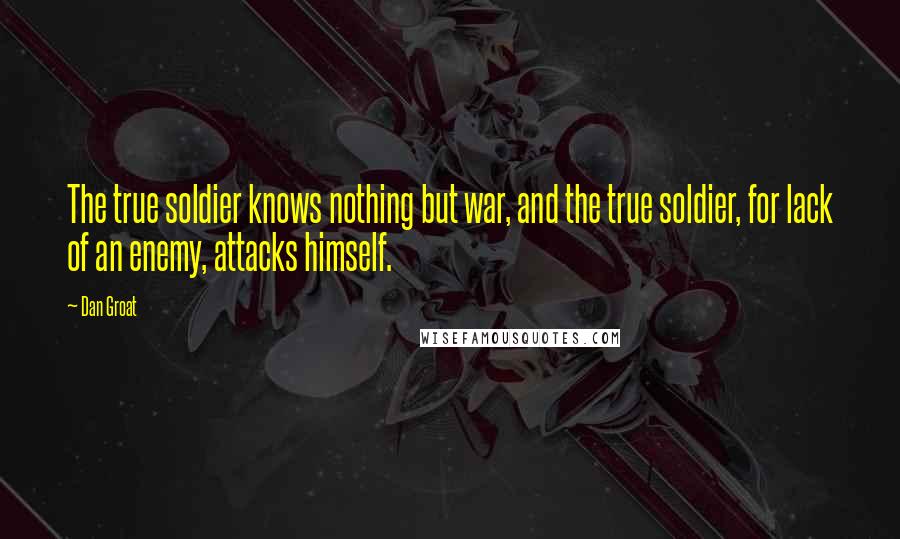 Dan Groat quotes: The true soldier knows nothing but war, and the true soldier, for lack of an enemy, attacks himself. Dan Groat quotes: The true soldier knows nothing but war, and the true soldier, for lack of an enemy, attacks himself.