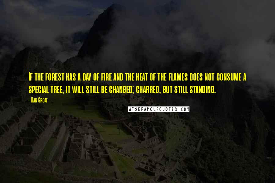Dan Groat quotes: If the forest has a day of fire and the heat of the flames does not consume a special tree, it will still be changed; charred, but still standing. Dan Groat quotes: If the forest has a day of fire and the heat of the flames does not consume a special tree, it will still be changed; charred, but still standing.